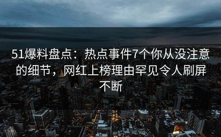 51爆料盘点：热点事件7个你从没注意的细节，网红上榜理由罕见令人刷屏不断