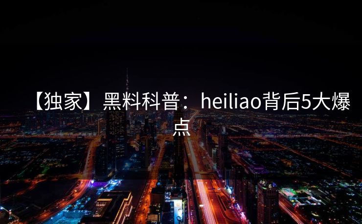 【独家】黑料科普：heiliao背后5大爆点