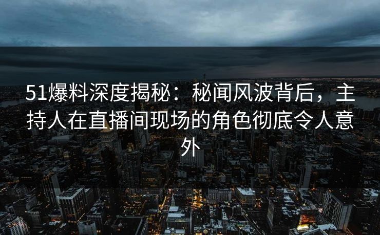 51爆料深度揭秘：秘闻风波背后，主持人在直播间现场的角色彻底令人意外