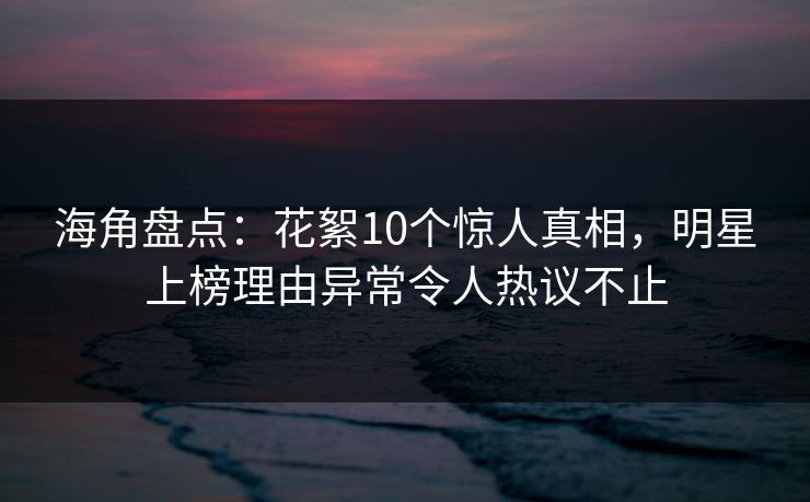 海角盘点：花絮10个惊人真相，明星上榜理由异常令人热议不止