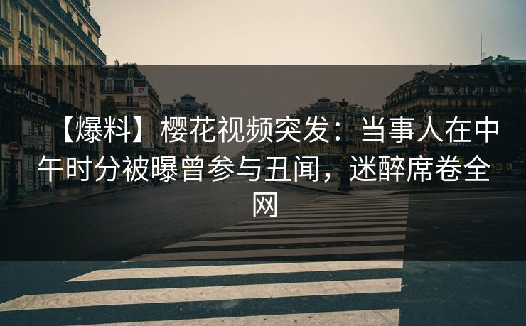 【爆料】樱花视频突发：当事人在中午时分被曝曾参与丑闻，迷醉席卷全网