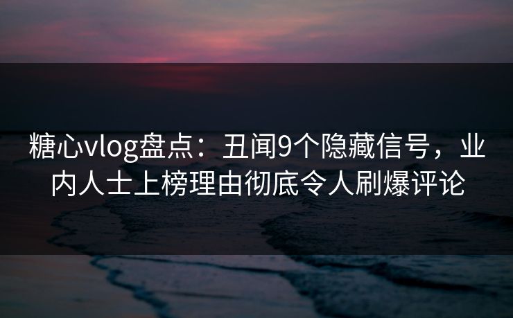 糖心vlog盘点：丑闻9个隐藏信号，业内人士上榜理由彻底令人刷爆评论