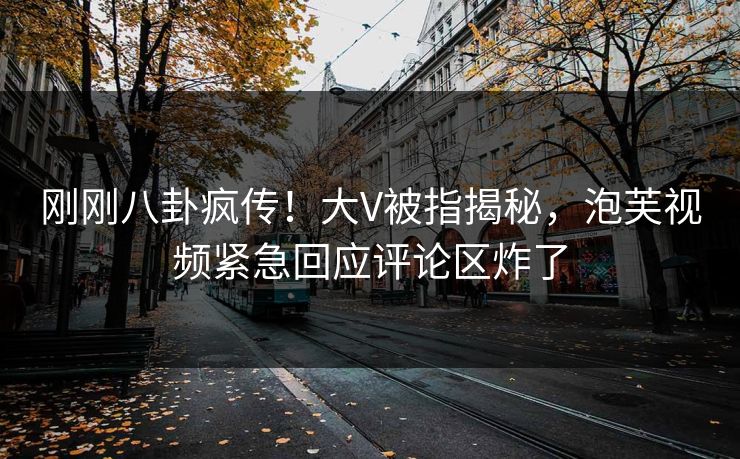 刚刚八卦疯传！大V被指揭秘，泡芙视频紧急回应评论区炸了