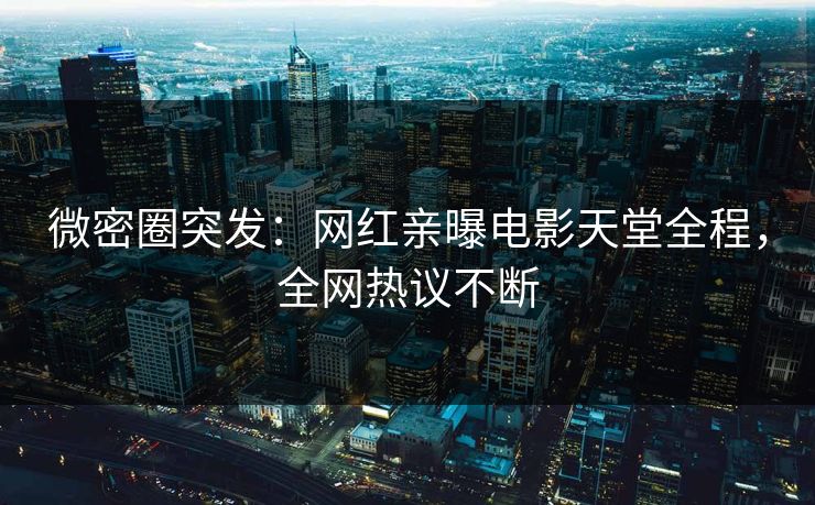 微密圈突发：网红亲曝电影天堂全程，全网热议不断