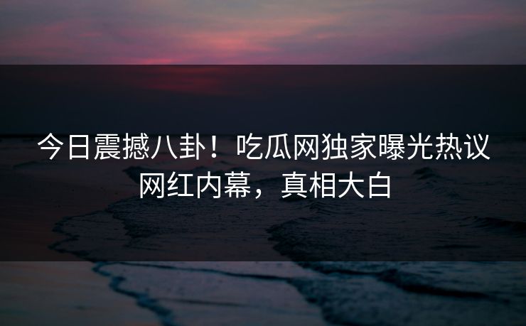 今日震撼八卦！吃瓜网独家曝光热议网红内幕，真相大白