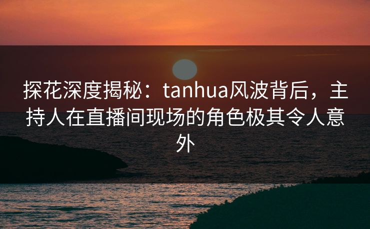 探花深度揭秘：tanhua风波背后，主持人在直播间现场的角色极其令人意外