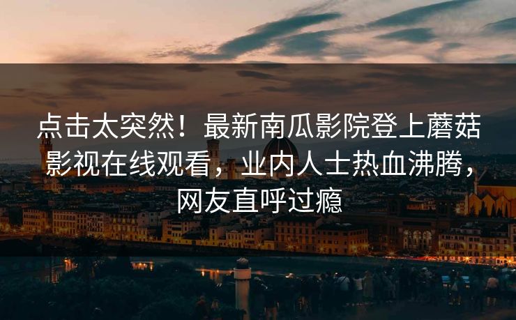 点击太突然！最新南瓜影院登上蘑菇影视在线观看，业内人士热血沸腾，网友直呼过瘾