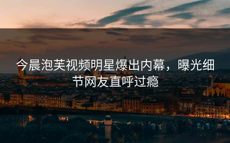 今晨泡芙视频明星爆出内幕，曝光细节网友直呼过瘾