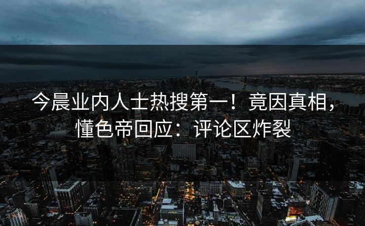 今晨业内人士热搜第一！竟因真相，懂色帝回应：评论区炸裂