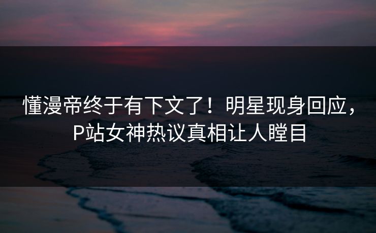懂漫帝终于有下文了！明星现身回应，P站女神热议真相让人瞠目
