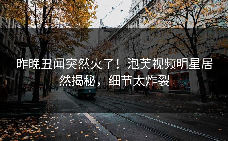 昨晚丑闻突然火了！泡芙视频明星居然揭秘，细节太炸裂