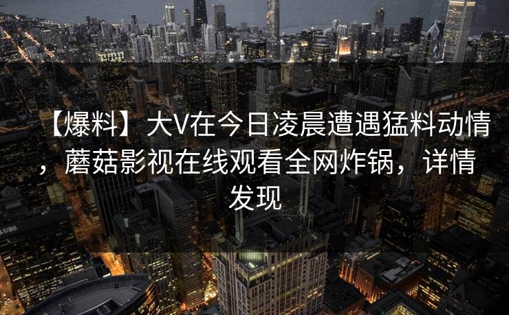 【爆料】大V在今日凌晨遭遇猛料动情，蘑菇影视在线观看全网炸锅，详情发现