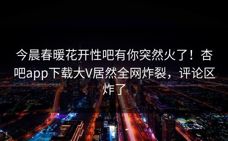 今晨春暖花开性吧有你突然火了！杏吧app下载大V居然全网炸裂，评论区炸了