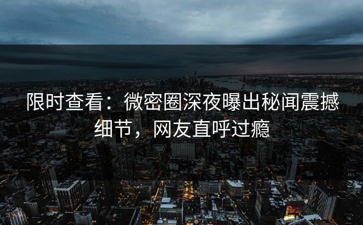 限时查看：微密圈深夜曝出秘闻震撼细节，网友直呼过瘾