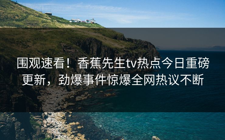 围观速看！香蕉先生tv热点今日重磅更新，劲爆事件惊爆全网热议不断