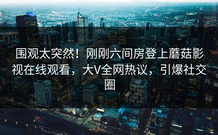 围观太突然！刚刚六间房登上蘑菇影视在线观看，大V全网热议，引爆社交圈