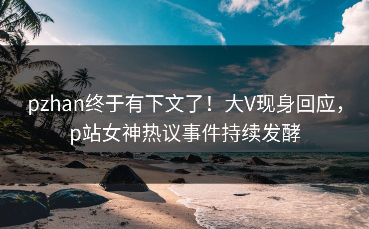 pzhan终于有下文了！大V现身回应，p站女神热议事件持续发酵