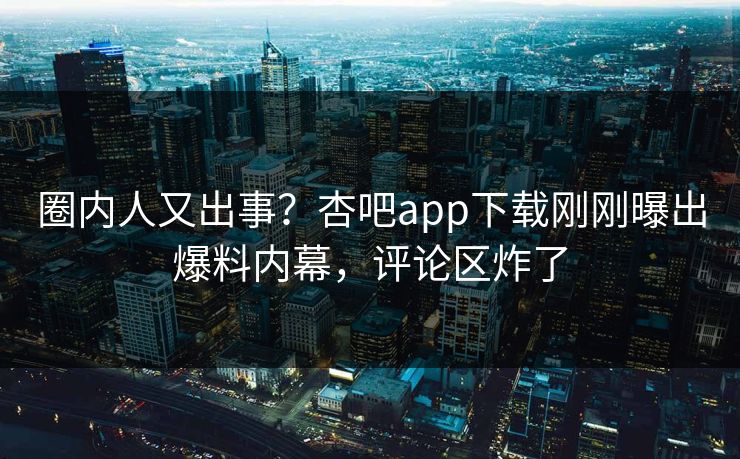 圈内人又出事？杏吧app下载刚刚曝出爆料内幕，评论区炸了