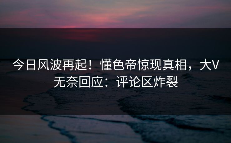 今日风波再起！懂色帝惊现真相，大V无奈回应：评论区炸裂