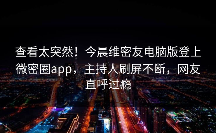 查看太突然！今晨维密友电脑版登上微密圈app，主持人刷屏不断，网友直呼过瘾