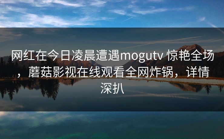 网红在今日凌晨遭遇mogutv 惊艳全场，蘑菇影视在线观看全网炸锅，详情深扒