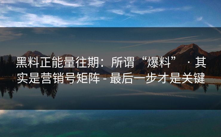 黑料正能量往期：所谓“爆料” · 其实是营销号矩阵 - 最后一步才是关键