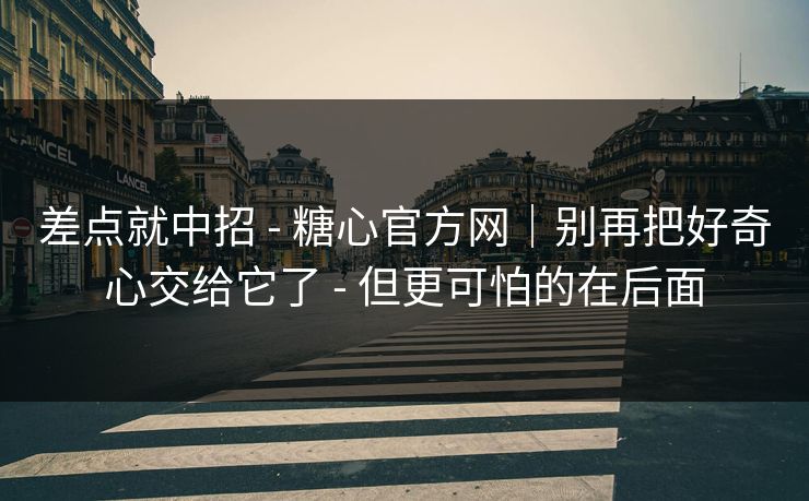 差点就中招 - 糖心官方网｜别再把好奇心交给它了 - 但更可怕的在后面