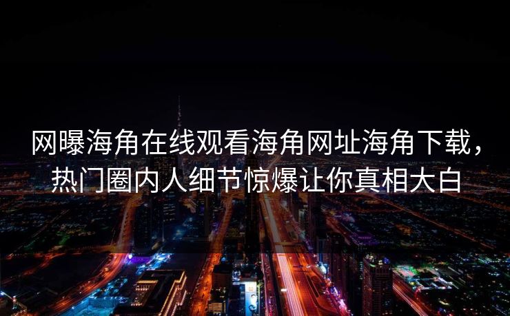 网曝海角在线观看海角网址海角下载，热门圈内人细节惊爆让你真相大白