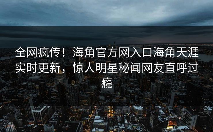 全网疯传！海角官方网入口海角天涯实时更新，惊人明星秘闻网友直呼过瘾