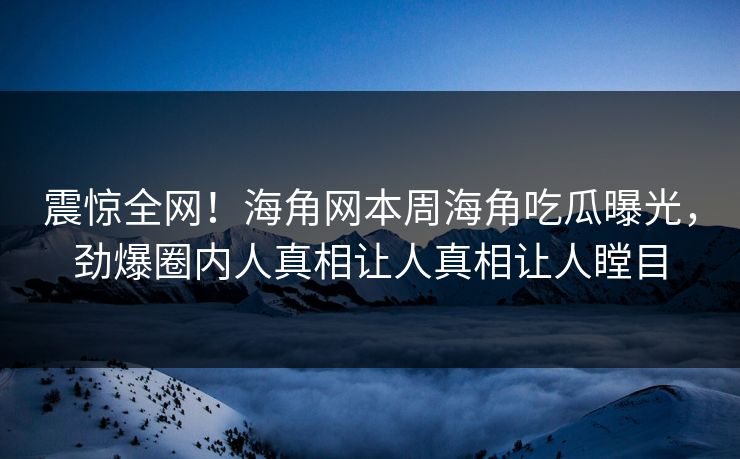 震惊全网！海角网本周海角吃瓜曝光，劲爆圈内人真相让人真相让人瞠目