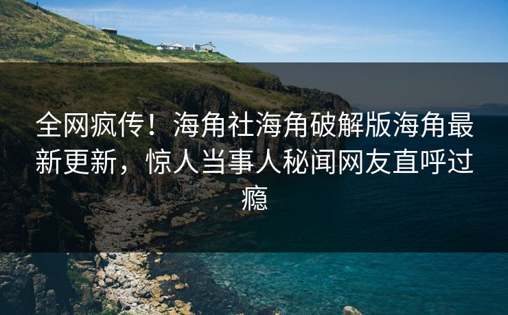 全网疯传！海角社海角破解版海角最新更新，惊人当事人秘闻网友直呼过瘾