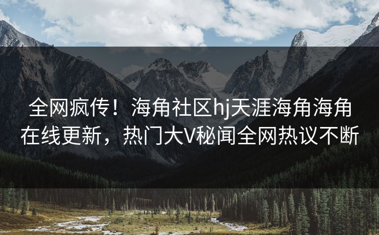 全网疯传！海角社区hj天涯海角海角在线更新，热门大V秘闻全网热议不断