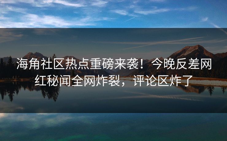 海角社区热点重磅来袭！今晚反差网红秘闻全网炸裂，评论区炸了