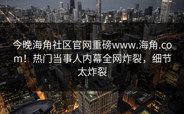 今晚海角社区官网重磅www.海角.com！热门当事人内幕全网炸裂，细节太炸裂