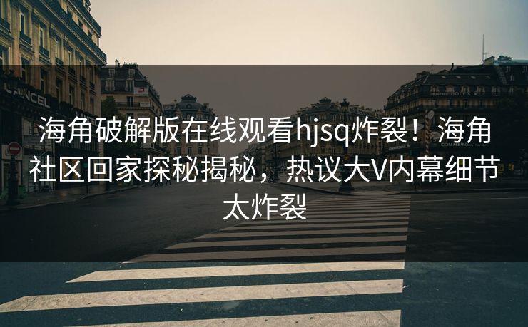 海角破解版在线观看hjsq炸裂！海角社区回家探秘揭秘，热议大V内幕细节太炸裂