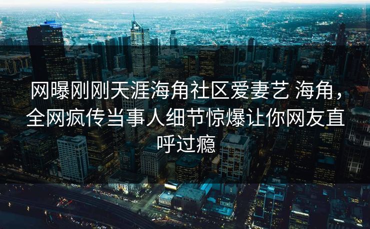 网曝刚刚天涯海角社区爱妻艺 海角，全网疯传当事人细节惊爆让你网友直呼过瘾