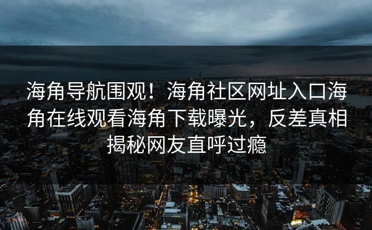 海角导航围观！海角社区网址入口海角在线观看海角下载曝光，反差真相揭秘网友直呼过瘾