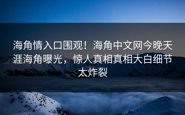 海角情入口围观！海角中文网今晚天涯海角曝光，惊人真相真相大白细节太炸裂