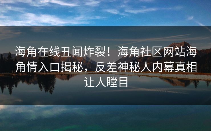 海角在线丑闻炸裂！海角社区网站海角情入口揭秘，反差神秘人内幕真相让人瞠目