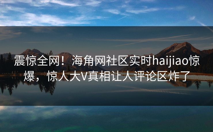 震惊全网！海角网社区实时haijiao惊爆，惊人大V真相让人评论区炸了