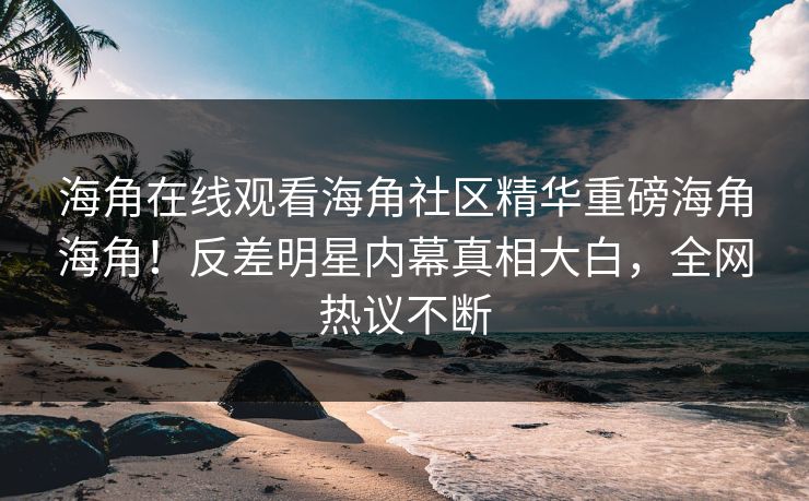 海角在线观看海角社区精华重磅海角海角！反差明星内幕真相大白，全网热议不断