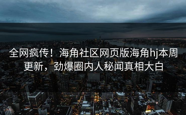 全网疯传！海角社区网页版海角hj本周更新，劲爆圈内人秘闻真相大白