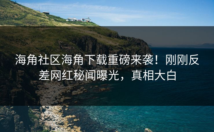 海角社区海角下载重磅来袭！刚刚反差网红秘闻曝光，真相大白