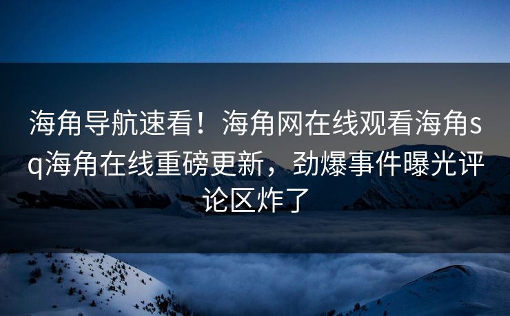 海角导航速看！海角网在线观看海角sq海角在线重磅更新，劲爆事件曝光评论区炸了