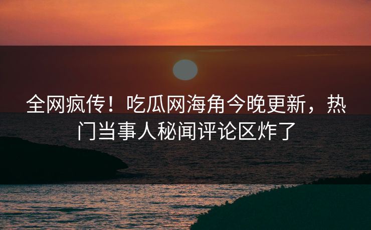 全网疯传！吃瓜网海角今晚更新，热门当事人秘闻评论区炸了