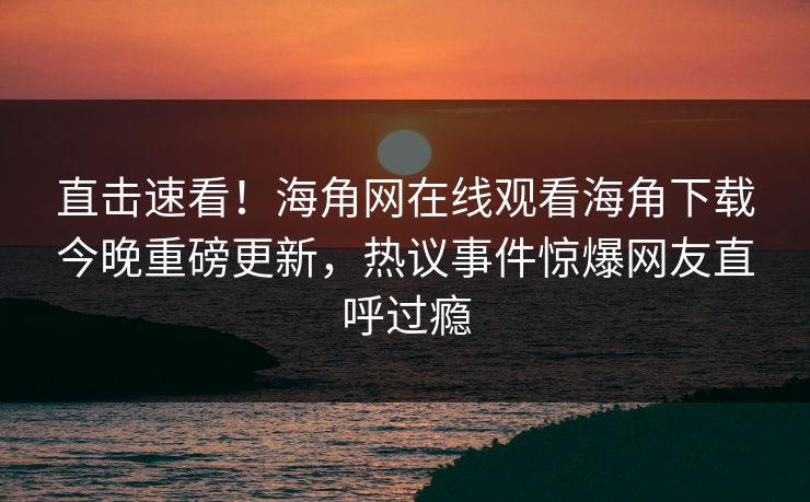 直击速看！海角网在线观看海角下载今晚重磅更新，热议事件惊爆网友直呼过瘾