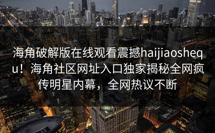海角破解版在线观看震撼haijiaoshequ！海角社区网址入口独家揭秘全网疯传明星内幕，全网热议不断