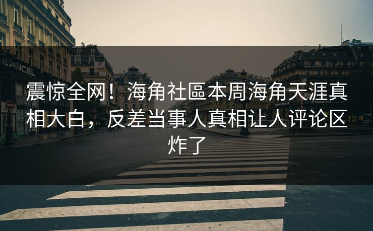 震惊全网！海角社區本周海角天涯真相大白，反差当事人真相让人评论区炸了