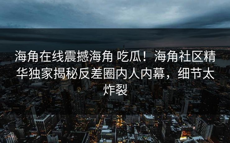 海角在线震撼海角 吃瓜！海角社区精华独家揭秘反差圈内人内幕，细节太炸裂