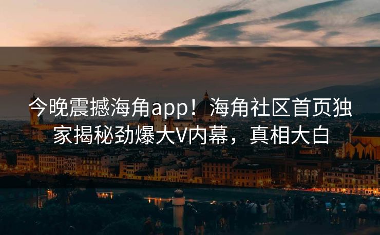 今晚震撼海角app！海角社区首页独家揭秘劲爆大V内幕，真相大白